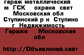 гараж металлический. 24м. ГСК-15 охрана. свет - Московская обл., Ступинский р-н, Ступино г. Недвижимость » Гаражи   . Московская обл.